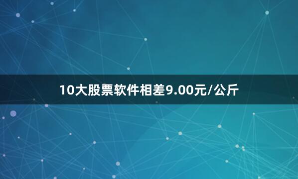 10大股票软件相差9.00元/公斤