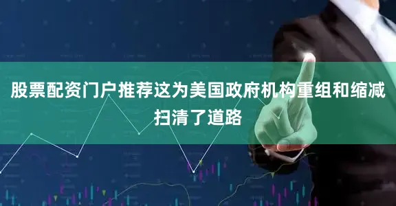 股票配资门户推荐这为美国政府机构重组和缩减扫清了道路