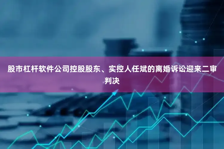 股市杠杆软件公司控股股东、实控人任斌的离婚诉讼迎来二审判决