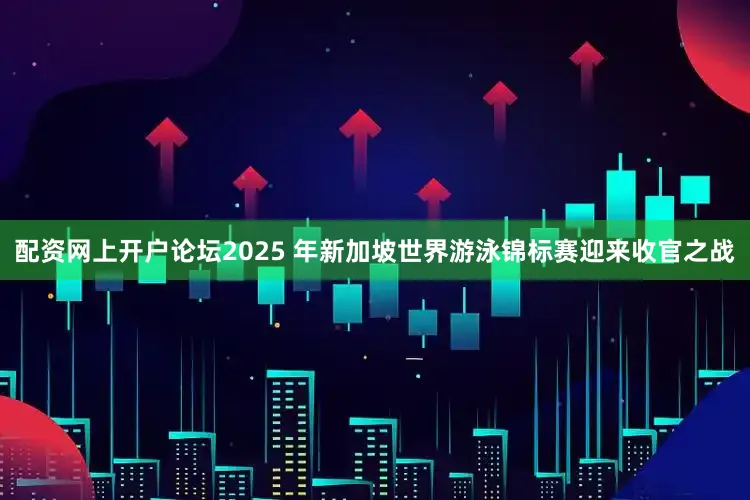 配资网上开户论坛2025 年新加坡世界游泳锦标赛迎来收官之战