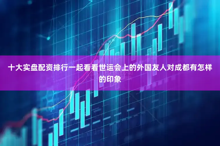 十大实盘配资排行一起看看世运会上的外国友人对成都有怎样的印象